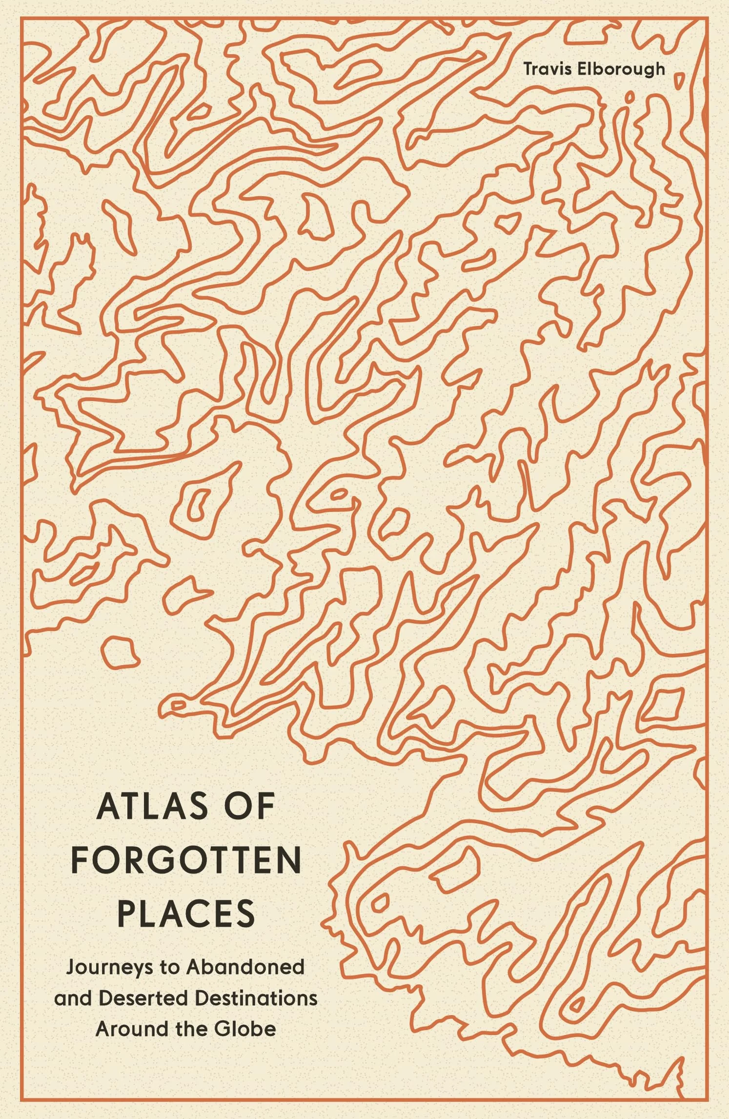 Atlas of Forgotten Places: Journeys to Abandoned and Deserted Destinations Around the Globe